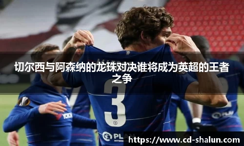 切尔西与阿森纳的龙珠对决谁将成为英超的王者之争
