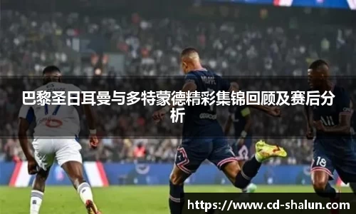 巴黎圣日耳曼与多特蒙德精彩集锦回顾及赛后分析